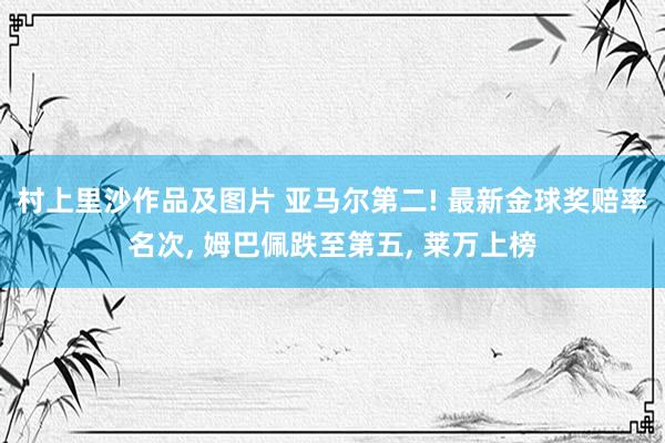 村上里沙作品及图片 亚马尔第二! 最新金球奖赔率名次， 姆巴佩跌至第五， 莱万上榜