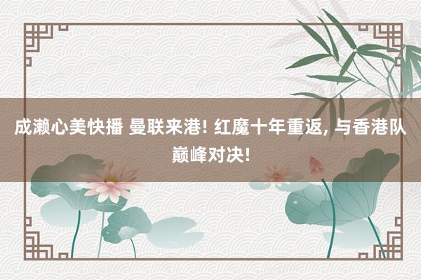 成濑心美快播 曼联来港! 红魔十年重返， 与香港队巅峰对决!