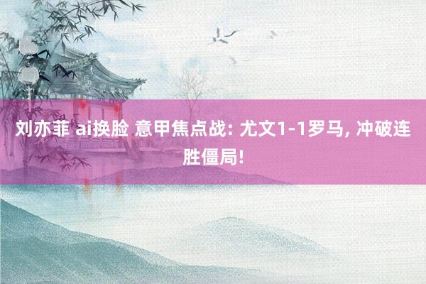 刘亦菲 ai换脸 意甲焦点战: 尤文1-1罗马， 冲破连胜僵局!