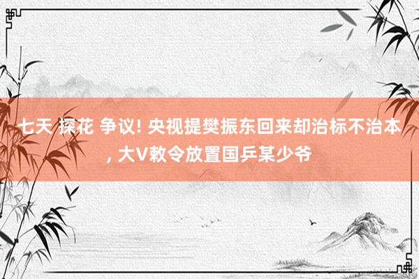 七天 探花 争议! 央视提樊振东回来却治标不治本， 大V敕令放置国乒某少爷