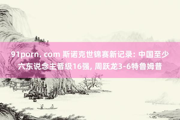 91porn. com 斯诺克世锦赛新记录: 中国至少六东说念主晋级16强， 周跃龙3-6特鲁姆普