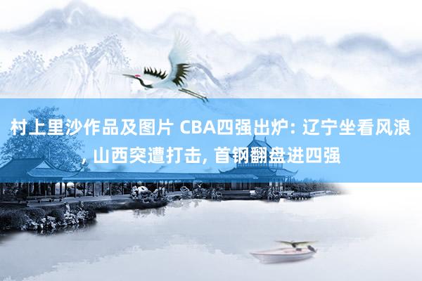 村上里沙作品及图片 CBA四强出炉: 辽宁坐看风浪， 山西突遭打击， 首钢翻盘进四强