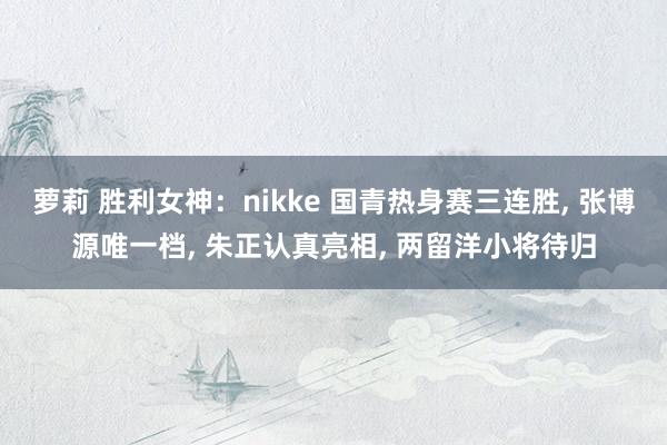 萝莉 胜利女神：nikke 国青热身赛三连胜， 张博源唯一档， 朱正认真亮相， 两留洋小将待归