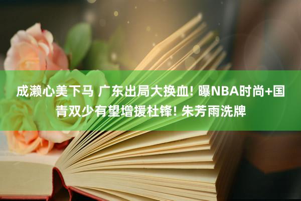 成濑心美下马 广东出局大换血! 曝NBA时尚+国青双少有望增援杜锋! 朱芳雨洗牌