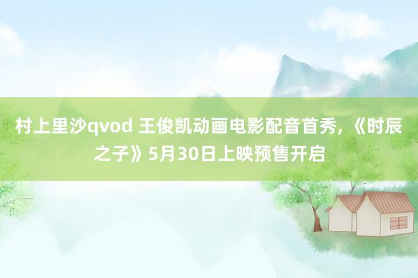 村上里沙qvod 王俊凯动画电影配音首秀， 《时辰之子》5月30日上映预售开启