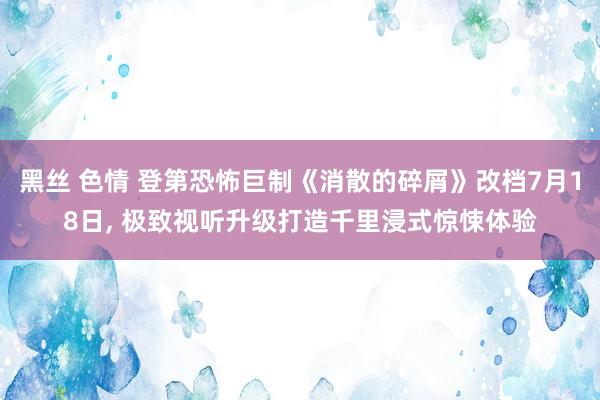 黑丝 色情 登第恐怖巨制《消散的碎屑》改档7月18日， 极致视听升级打造千里浸式惊悚体验