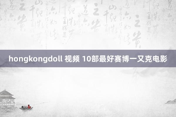 hongkongdoll 视频 10部最好赛博一又克电影