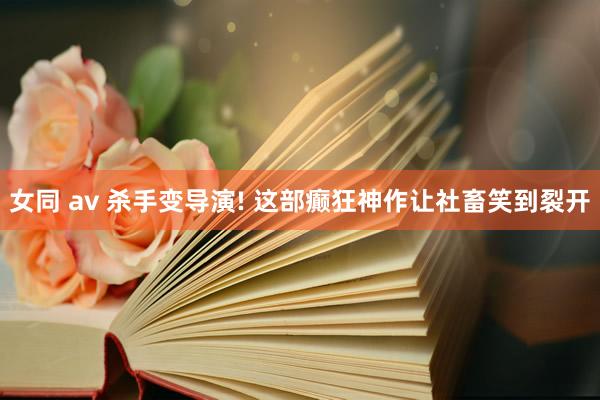 女同 av 杀手变导演! 这部癫狂神作让社畜笑到裂开