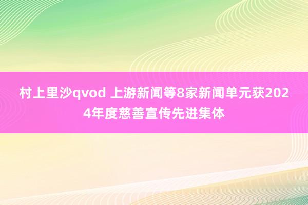 村上里沙qvod 上游新闻等8家新闻单元获2024年度慈善宣传先进集体