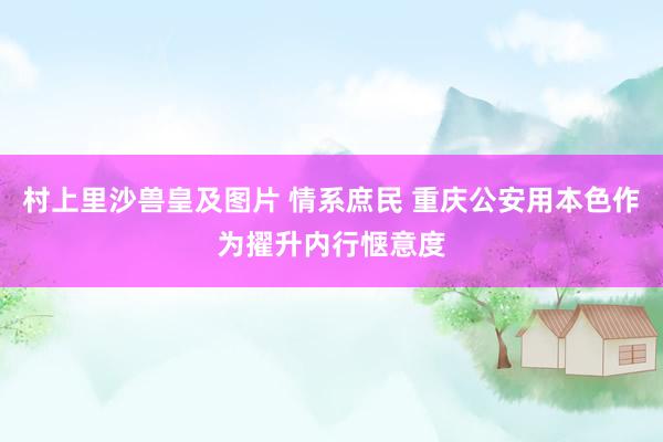 村上里沙兽皇及图片 情系庶民 重庆公安用本色作为擢升内行惬意度