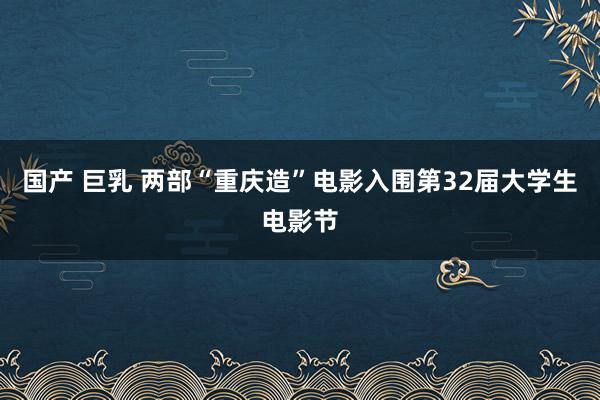 国产 巨乳 两部“重庆造”电影入围第32届大学生电影节