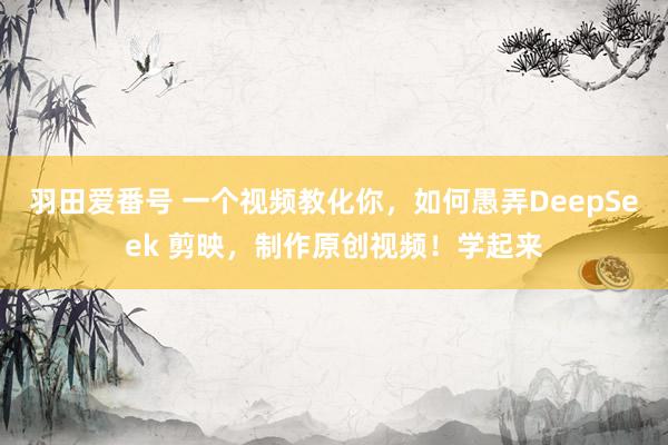 羽田爱番号 一个视频教化你，如何愚弄DeepSeek 剪映，制作原创视频！学起来