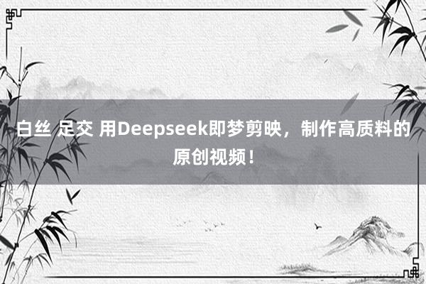 白丝 足交 用Deepseek即梦剪映，制作高质料的原创视频！