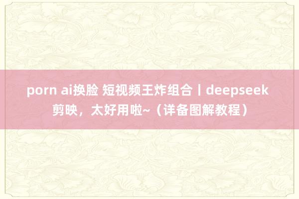 porn ai换脸 短视频王炸组合丨deepseek 剪映，太好用啦~（详备图解教程）