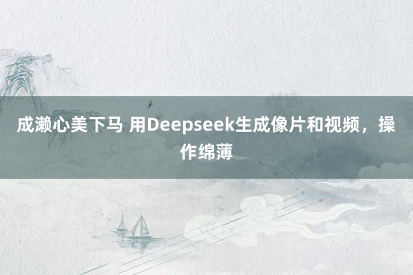 成濑心美下马 用Deepseek生成像片和视频，操作绵薄