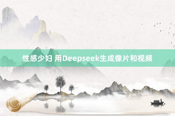 性感少妇 用Deepseek生成像片和视频