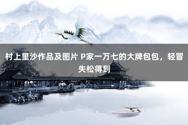 村上里沙作品及图片 P家一万七的大牌包包，轻冒失松得到