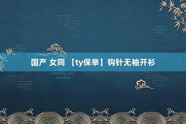 国产 女同 【ty保举】钩针无袖开衫