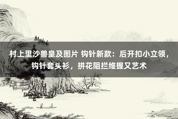 村上里沙兽皇及图片 钩针新款：后开扣小立领，钩针套头衫，拼花阻拦维握又艺术