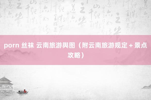 porn 丝袜 云南旅游舆图（附云南旅游规定＋景点攻略）