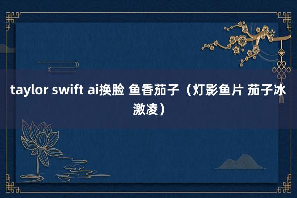 taylor swift ai换脸 鱼香茄子（灯影鱼片 茄子冰激凌）