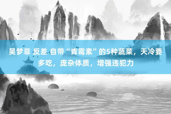 吴梦菲 反差 自带“青霉素”的5种蔬菜，天冷要多吃，庞杂体质，增强违犯力