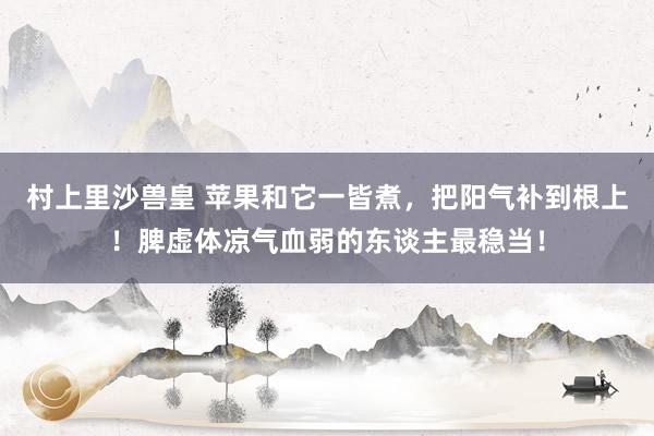 村上里沙兽皇 苹果和它一皆煮，把阳气补到根上！脾虚体凉气血弱的东谈主最稳当！