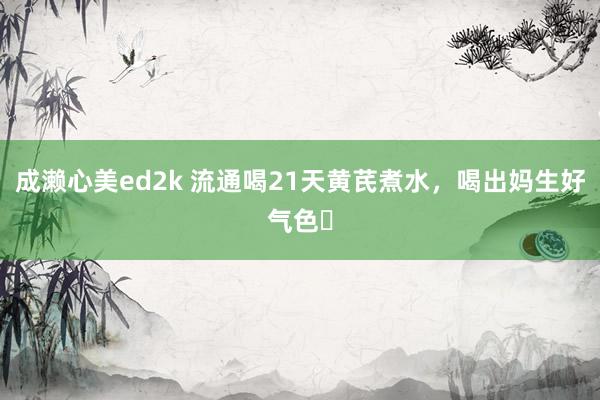 成濑心美ed2k 流通喝21天黄芪煮水，喝出妈生好气色❗