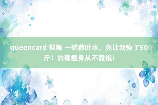 queencard 裸舞 一碗荷叶水，竟让我瘦了50斤！的确瘦身从不靠饿！