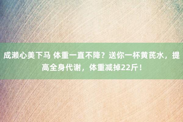 成濑心美下马 体重一直不降？送你一杯黄芪水，提高全身代谢，体重减掉22斤！