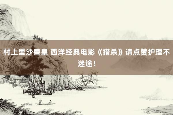 村上里沙兽皇 西洋经典电影《猎杀》请点赞护理不迷途！