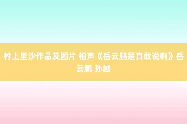 村上里沙作品及图片 相声《岳云鹏是真敢说啊》岳云鹏 孙越