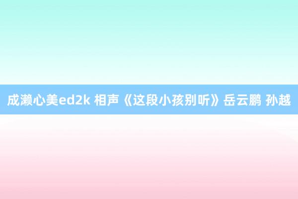成濑心美ed2k 相声《这段小孩别听》岳云鹏 孙越