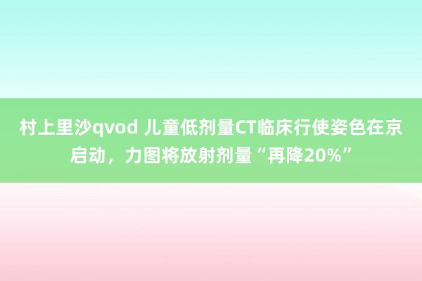 村上里沙qvod 儿童低剂量CT临床行使姿色在京启动，力图将放射剂量“再降20%”