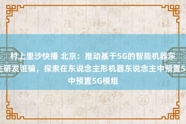 村上里沙快播 北京：推动基于5G的智能机器东说念主研发诳骗，探索在东说念主形机器东说念主中预置5G模组