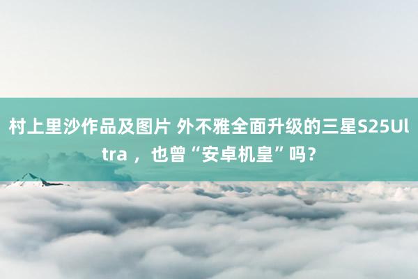村上里沙作品及图片 外不雅全面升级的三星S25Ultra ，也曾“安卓机皇”吗？