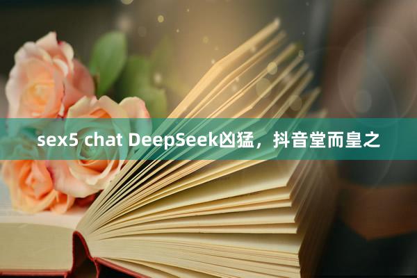 sex5 chat DeepSeek凶猛，抖音堂而皇之