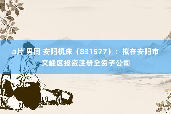a片 男同 安阳机床(831577):拟在安阳市文峰区投资注册全资子公司