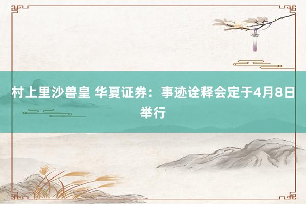 村上里沙兽皇 华夏证券：事迹诠释会定于4月8日举行