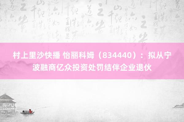 村上里沙快播 怡丽科姆（834440）：拟从宁波融商亿众投资处罚结伴企业退伙