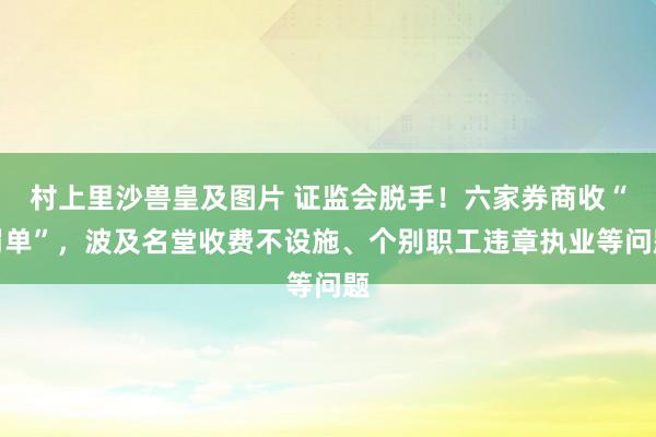 村上里沙兽皇及图片 证监会脱手！六家券商收“罚单”，波及名堂收费不设施、个别职工违章执业等问题