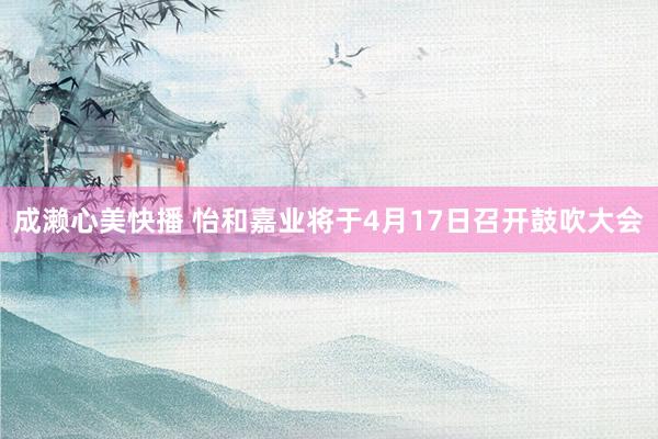 成濑心美快播 怡和嘉业将于4月17日召开鼓吹大会