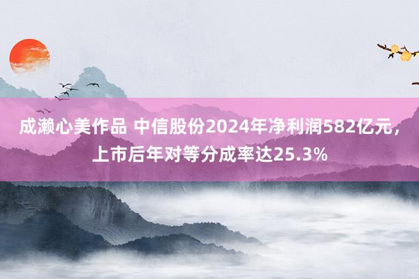 成濑心美作品 中信股份2024年净利润582亿元，上市后年对等分成率达25.3%