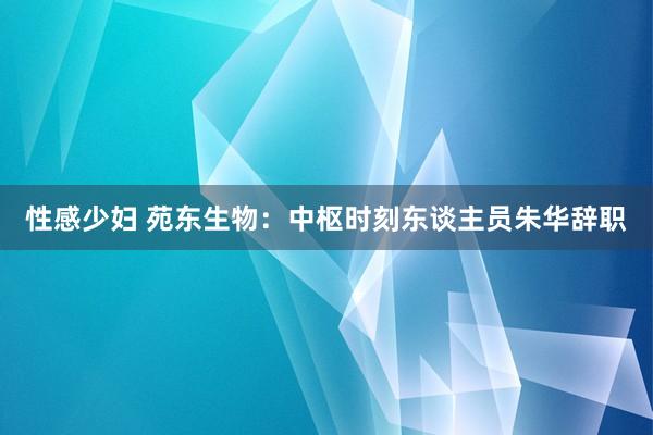 性感少妇 苑东生物：中枢时刻东谈主员朱华辞职